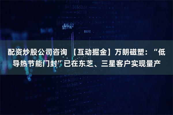 配资炒股公司咨询 【互动掘金】万朗磁塑：“低导热节能门封”已在东芝、三星客户实现量产