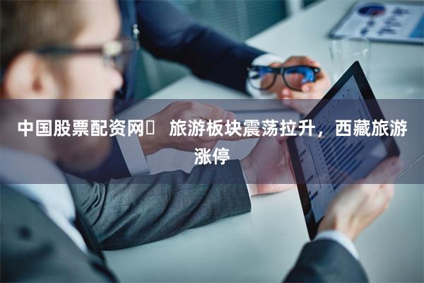 中国股票配资网	 旅游板块震荡拉升，西藏旅游涨停