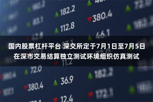 国内股票杠杆平台 深交所定于7月1日至7月5日在深市交易结算独立测试环境组织仿真测试