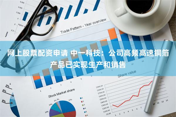 网上股票配资申请 中一科技：公司高频高速铜箔产品已实现生产和销售