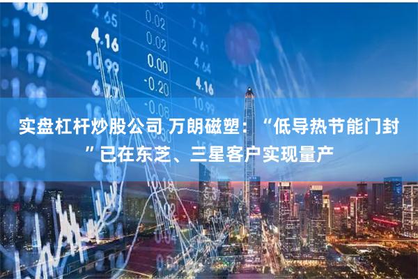 实盘杠杆炒股公司 万朗磁塑：“低导热节能门封”已在东芝、三星客户实现量产