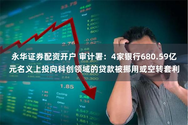 永华证券配资开户 审计署：4家银行680.59亿元名义上投向科创领域的贷款被挪用或空转套利