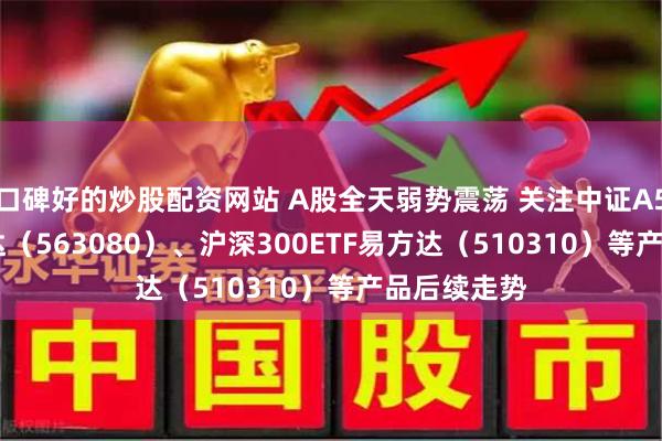 口碑好的炒股配资网站 A股全天弱势震荡 关注中证A50ETF易方达（563080）、沪深300ETF易方达（510310）等产品后续走势