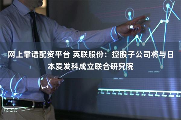 网上靠谱配资平台 英联股份：控股子公司将与日本爱发科成立联合研究院
