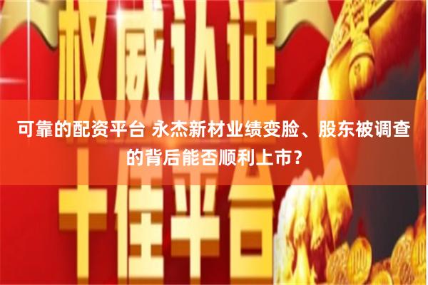 可靠的配资平台 永杰新材业绩变脸、股东被调查的背后能否顺利上市？