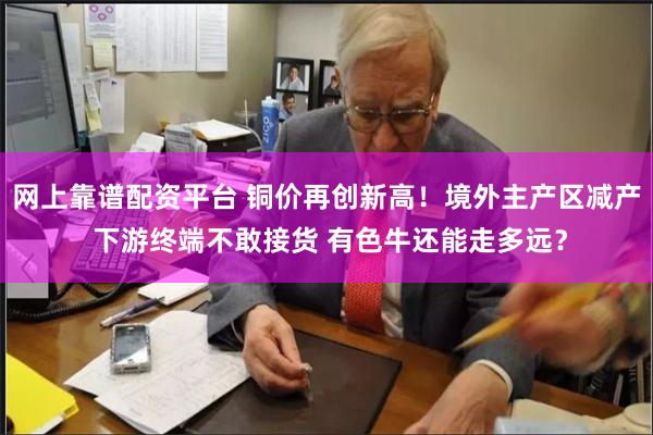 网上靠谱配资平台 铜价再创新高！境外主产区减产 下游终端不敢接货 有色牛还能走多远？