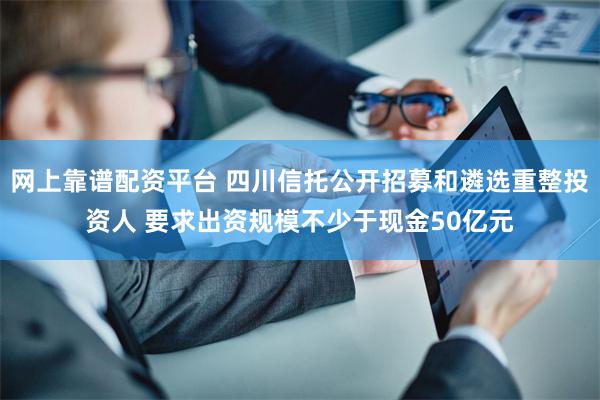 网上靠谱配资平台 四川信托公开招募和遴选重整投资人 要求出资规模不少于现金50亿元