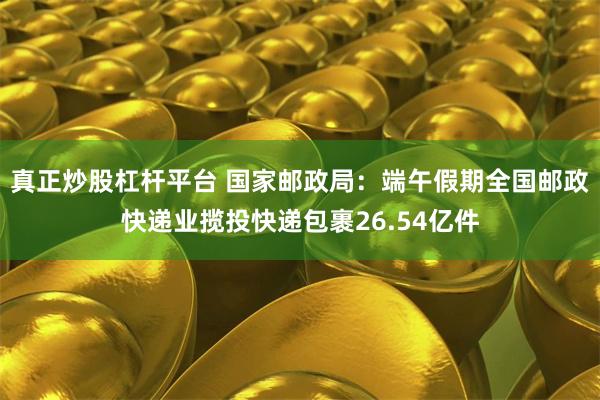 真正炒股杠杆平台 国家邮政局：端午假期全国邮政快递业揽投快递包裹26.54亿件