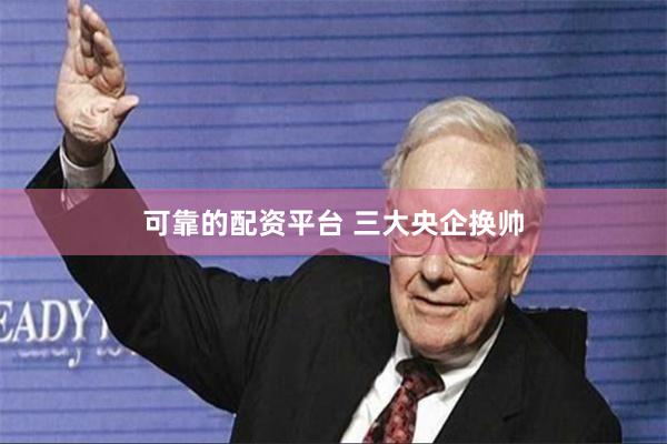 可靠的配资平台 三大央企换帅