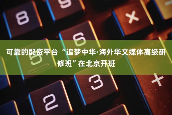 可靠的配资平台 “追梦中华·海外华文媒体高级研修班”在北京开班