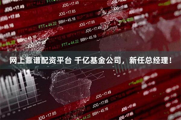 网上靠谱配资平台 千亿基金公司，新任总经理！