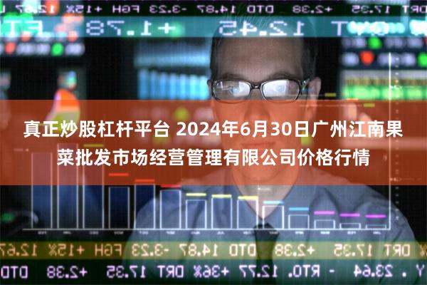 真正炒股杠杆平台 2024年6月30日广州江南果菜批发市场经营管理有限公司价格行情