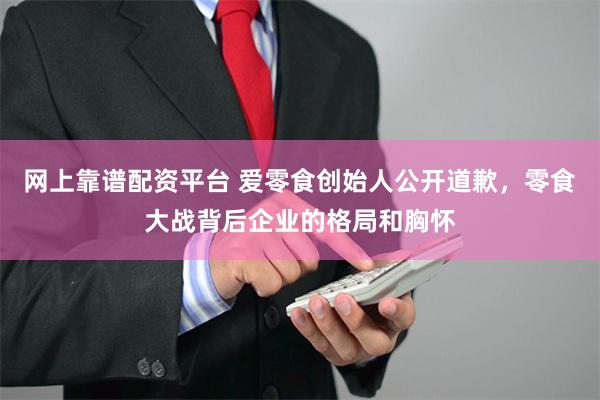 网上靠谱配资平台 爱零食创始人公开道歉，零食大战背后企业的格局和胸怀