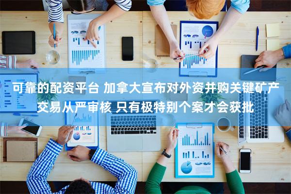 可靠的配资平台 加拿大宣布对外资并购关键矿产交易从严审核 只有极特别个案才会获批