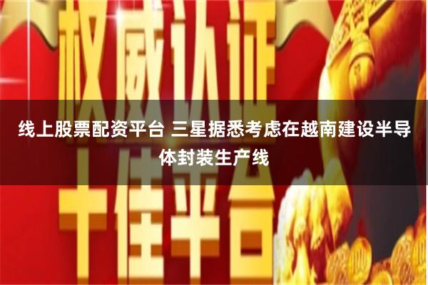 线上股票配资平台 三星据悉考虑在越南建设半导体封装生产线