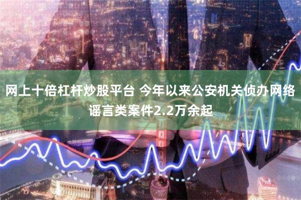网上十倍杠杆炒股平台 今年以来公安机关侦办网络谣言类案件2.2万余起