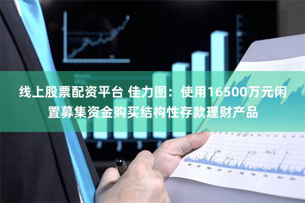 线上股票配资平台 佳力图：使用16500万元闲置募集资金购买结构性存款理财产品