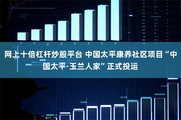网上十倍杠杆炒股平台 中国太平康养社区项目“中国太平·玉兰人家”正式投运