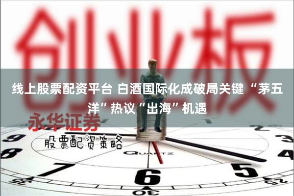 线上股票配资平台 白酒国际化成破局关键 “茅五洋”热议“出海”机遇