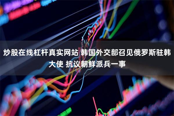 炒股在线杠杆真实网站 韩国外交部召见俄罗斯驻韩大使 抗议朝鲜派兵一事