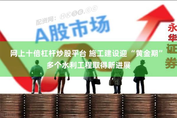 网上十倍杠杆炒股平台 施工建设迎 “黄金期” 多个水利工程取得新进展