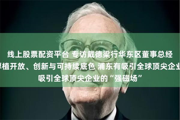 线上股票配资平台 专访戴德梁行华东区董事总经理黎庆文：厚植开放、创新与可持续底色 浦东有吸引全球顶尖企业的“强磁场”