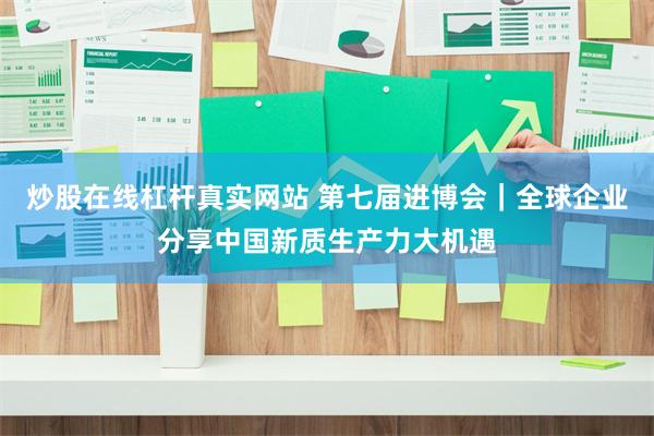 炒股在线杠杆真实网站 第七届进博会｜全球企业分享中国新质生产力大机遇