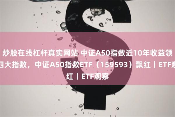炒股在线杠杆真实网站 中证A50指数近10年收益领跑四大指数，中证A50指数ETF（159593）飘红丨ETF观察