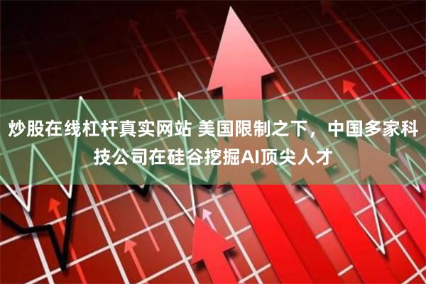 炒股在线杠杆真实网站 美国限制之下，中国多家科技公司在硅谷挖掘AI顶尖人才
