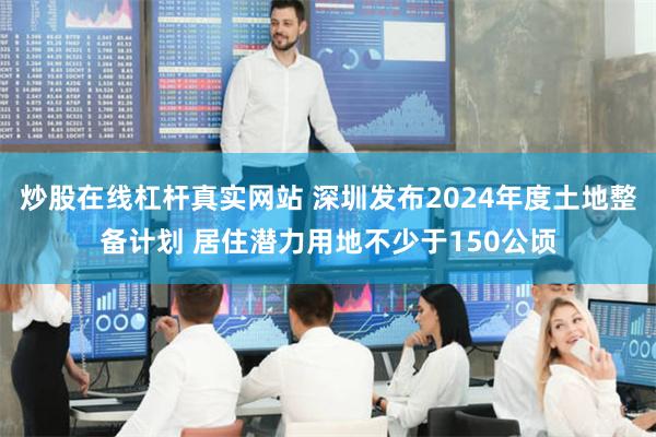 炒股在线杠杆真实网站 深圳发布2024年度土地整备计划 居住潜力用地不少于150公顷