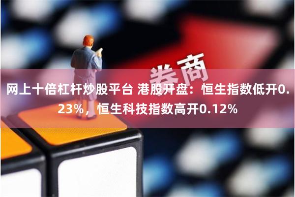 网上十倍杠杆炒股平台 港股开盘：恒生指数低开0.23%，恒生科技指数高开0.12%