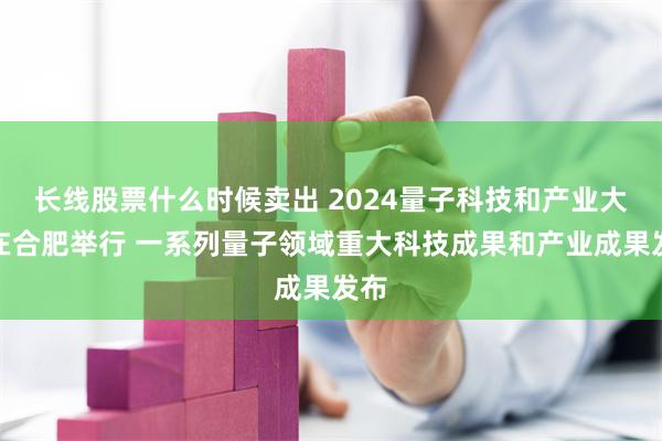 长线股票什么时候卖出 2024量子科技和产业大会在合肥举行 一系列量子领域重大科技成果和产业成果发布