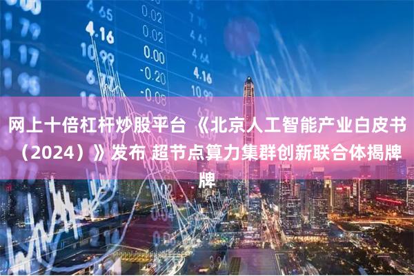 网上十倍杠杆炒股平台 《北京人工智能产业白皮书（2024）》发布 超节点算力集群创新联合体揭牌
