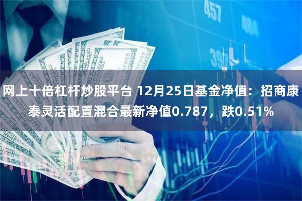 网上十倍杠杆炒股平台 12月25日基金净值：招商康泰灵活配置混合最新净值0.787，跌0.51%