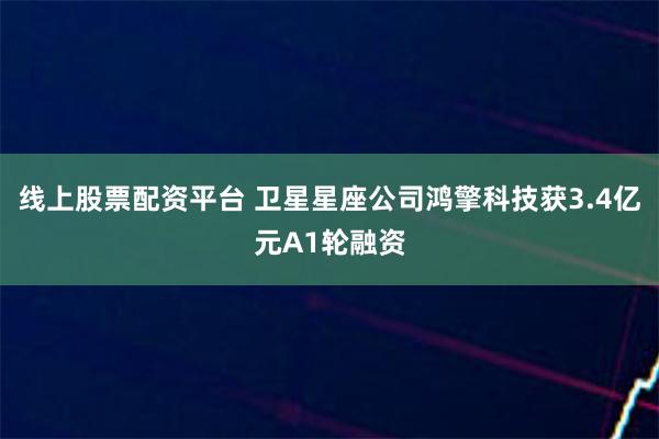 线上股票配资平台 卫星星座公司鸿擎科技获3.4亿元A1轮