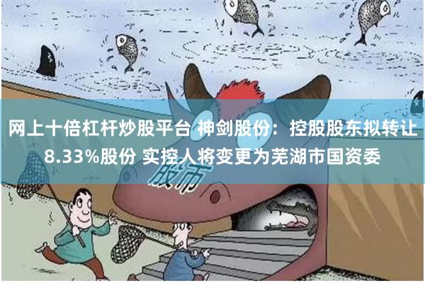 网上十倍杠杆炒股平台 神剑股份：控股股东拟转让8.33%股份 实控人将变更为芜湖市国资委